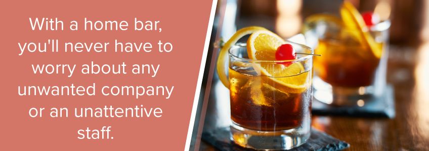 A benefit of a home bar is that you don't have to worry about unwanted company or unattentive staff.